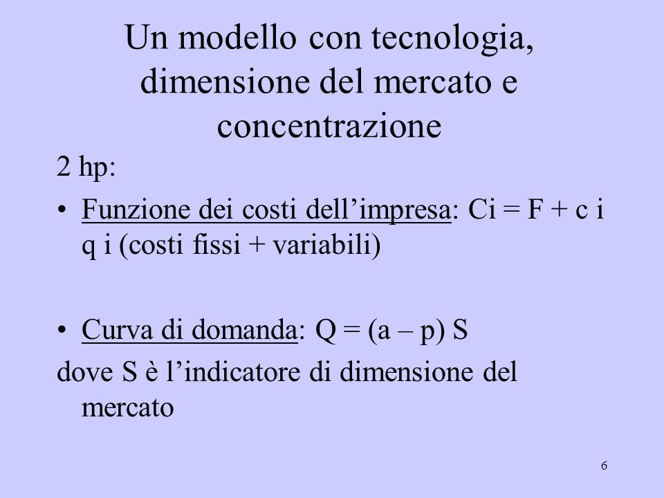 6 Un modello con tecnologia, dimensione del mercato e concentrazione 2 hp: Funzione dei costi dellimpresa: Ci = F + c i q i (costi fissi + variabili) Curva di domanda: Q = (a – p) S dove S è lindicatore di dimensione del mercato