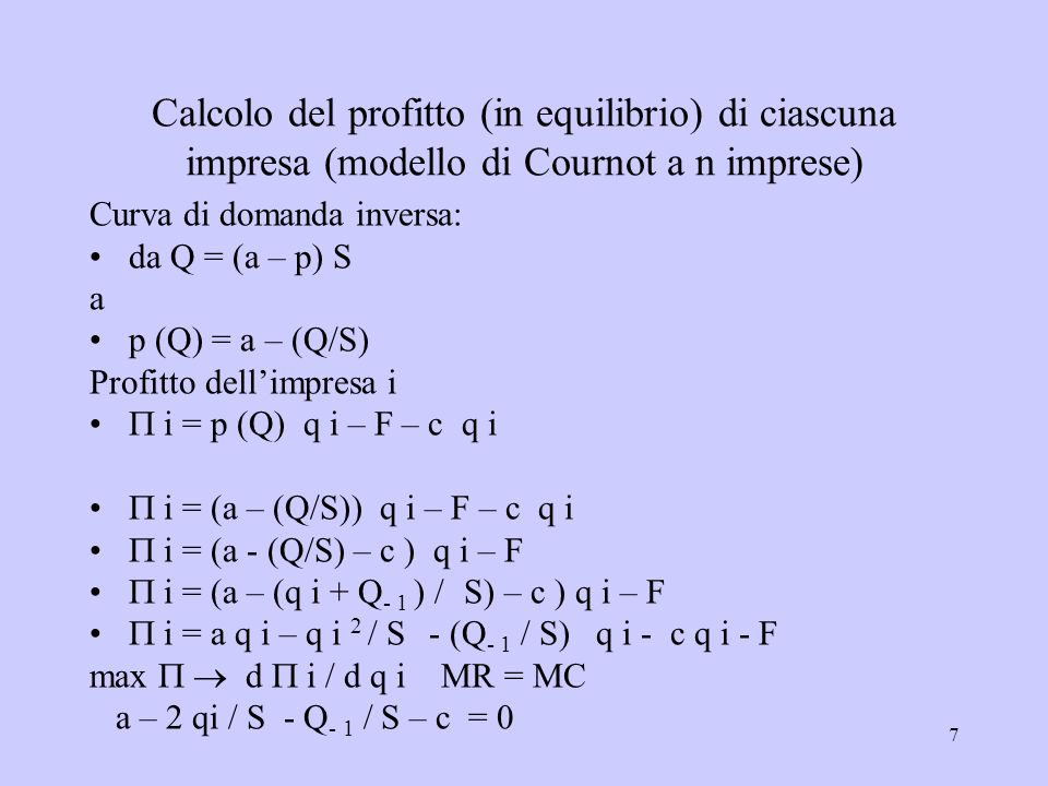 7 Calcolo del profitto (in equilibrio) di ciascuna impresa (modello di Cournot a n imprese) Curva di domanda inversa: da Q = (a – p) S a p (Q) = a – (Q/S) Profitto dellimpresa i i = p (Q) q i – F – c q i i = (a – (Q/S)) q i – F – c q i i = (a - (Q/S) – c ) q i – F i = (a – (q i + Q - 1 ) / S) – c ) q i – F i = a q i – q i 2 / S - (Q - 1 / S) q i - c q i - F max d i / d q i MR = MC a – 2 qi / S - Q - 1 / S – c = 0