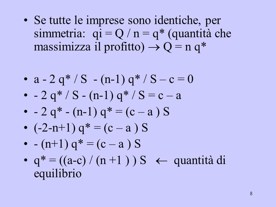 8 Se tutte le imprese sono identiche, per simmetria: qi = Q / n = q* (quantità che massimizza il profitto) Q = n q* a - 2 q* / S - (n-1) q* / S – c = q* / S - (n-1) q* / S = c – a - 2 q* - (n-1) q* = (c – a ) S (-2-n+1) q* = (c – a ) S - (n+1) q* = (c – a ) S q* = ((a-c) / (n +1 ) ) S quantità di equilibrio