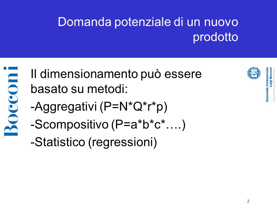 2 Domanda potenziale di un nuovo prodotto Il dimensionamento può essere basato su metodi: -Aggregativi (P=N*Q*r*p) -Scompositivo (P=a*b*c*….) -Statistico (regressioni)