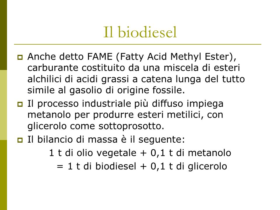 Il biodiesel Anche detto FAME (Fatty Acid Methyl Ester), carburante costituito da una miscela di esteri alchilici di acidi grassi a catena lunga del tutto simile al gasolio di origine fossile.