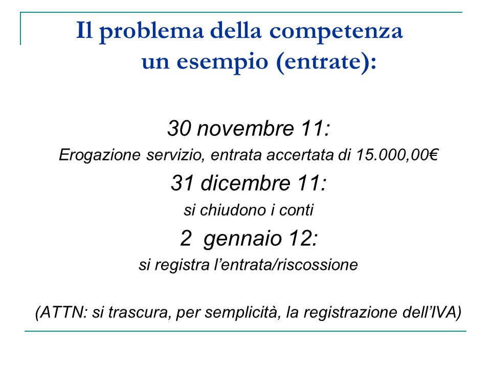 Il problema della competenza un esempio (entrate): 30 novembre 11: Erogazione servizio, entrata accertata di ,00 31 dicembre 11: si chiudono i conti 2 gennaio 12: si registra lentrata/riscossione (ATTN: si trascura, per semplicità, la registrazione dellIVA)