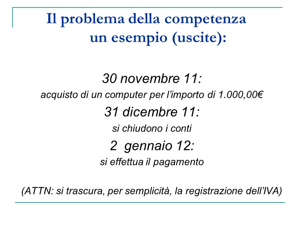 Il problema della competenza un esempio (uscite): 30 novembre 11: acquisto di un computer per limporto di 1.000,00 31 dicembre 11: si chiudono i conti 2 gennaio 12: si effettua il pagamento (ATTN: si trascura, per semplicità, la registrazione dellIVA)