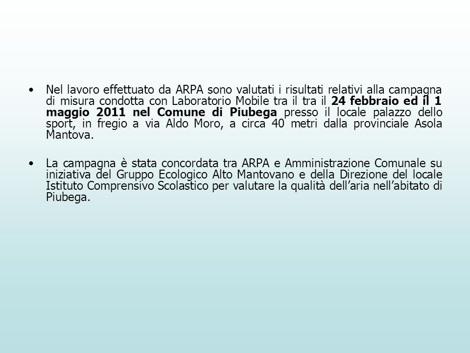 Nel lavoro effettuato da ARPA sono valutati i risultati relativi alla campagna di misura condotta con Laboratorio Mobile tra il tra il 24 febbraio ed il 1 maggio 2011 nel Comune di Piubega presso il locale palazzo dello sport, in fregio a via Aldo Moro, a circa 40 metri dalla provinciale Asola Mantova.