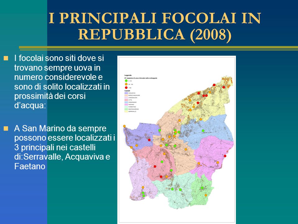I PRINCIPALI FOCOLAI IN REPUBBLICA (2008) I focolai sono siti dove si trovano sempre uova in numero considerevole e sono di solito localizzati in prossimità dei corsi dacqua: A San Marino da sempre possono essere localizzati i 3 principali nei castelli di:Serravalle, Acquaviva e Faetano