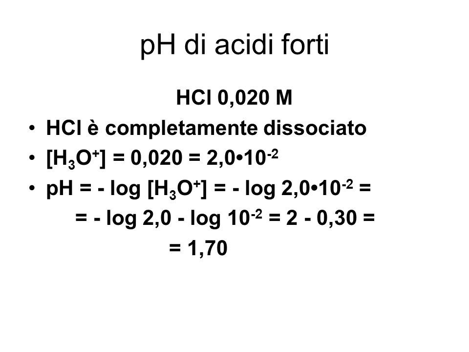 pH di acidi forti HCl 0,020 M HCl è completamente dissociato [H 3 O + ] = 0,020 = 2, pH = - log [H 3 O + ] = - log 2, = = - log 2,0 - log = 2 - 0,30 = = 1,70