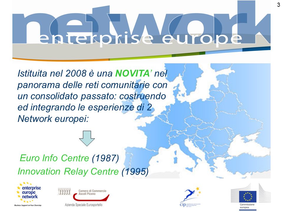 3 Euro Info Centre (1987) Istituita nel 2008 è una NOVITA nel panorama delle reti comunitarie con un consolidato passato: costruendo ed integrando le esperienze di 2 Network europei: Innovation Relay Centre (1995)