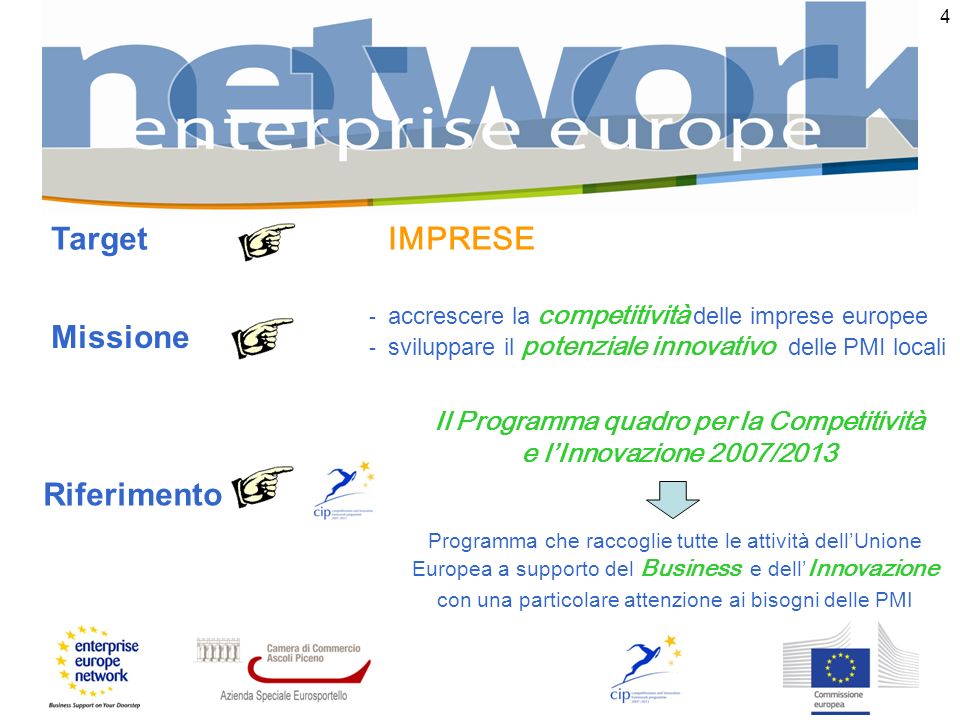 4 Missione - accrescere la competitività delle imprese europee Riferimento Programma che raccoglie tutte le attività dellUnione Europea a supporto del Business e dell Innovazione con una particolare attenzione ai bisogni delle PMI Il Programma quadro per la Competitività e lInnovazione 2007/ sviluppare il potenziale innovativo delle PMI locali Target IMPRESE