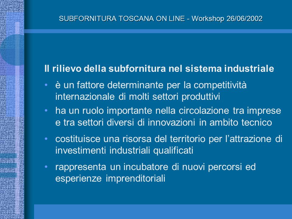 Il rilievo della subfornitura nel sistema industriale è un fattore determinante per la competitività internazionale di molti settori produttivi ha un ruolo importante nella circolazione tra imprese e tra settori diversi di innovazioni in ambito tecnico costituisce una risorsa del territorio per lattrazione di investimenti industriali qualificati rappresenta un incubatore di nuovi percorsi ed esperienze imprenditoriali SUBFORNITURA TOSCANA ON LINE - Workshop 26/06/2002
