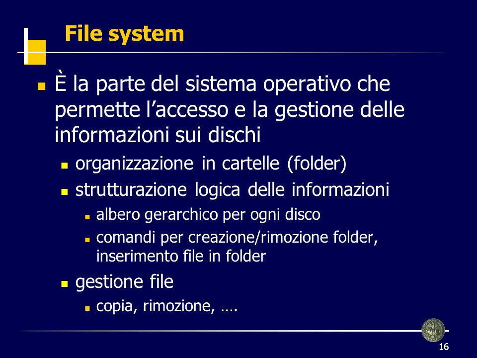16 File system È la parte del sistema operativo che permette laccesso e la gestione delle informazioni sui dischi organizzazione in cartelle (folder) strutturazione logica delle informazioni albero gerarchico per ogni disco comandi per creazione/rimozione folder, inserimento file in folder gestione file copia, rimozione, ….