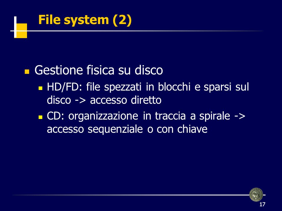 17 File system (2) Gestione fisica su disco HD/FD: file spezzati in blocchi e sparsi sul disco -> accesso diretto CD: organizzazione in traccia a spirale -> accesso sequenziale o con chiave
