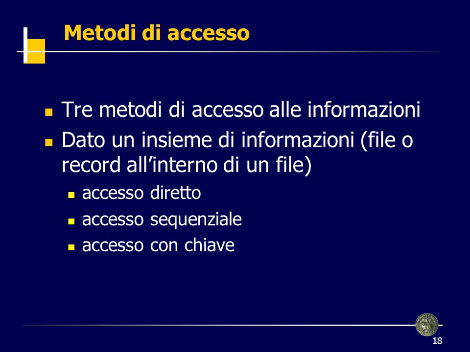 18 Metodi di accesso Tre metodi di accesso alle informazioni Dato un insieme di informazioni (file o record allinterno di un file) accesso diretto accesso sequenziale accesso con chiave