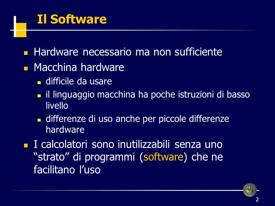 2 Il Software Hardware necessario ma non sufficiente Macchina hardware difficile da usare il linguaggio macchina ha poche istruzioni di basso livello differenze di uso anche per piccole differenze hardware I calcolatori sono inutilizzabili senza uno strato di programmi (software) che ne facilitano luso