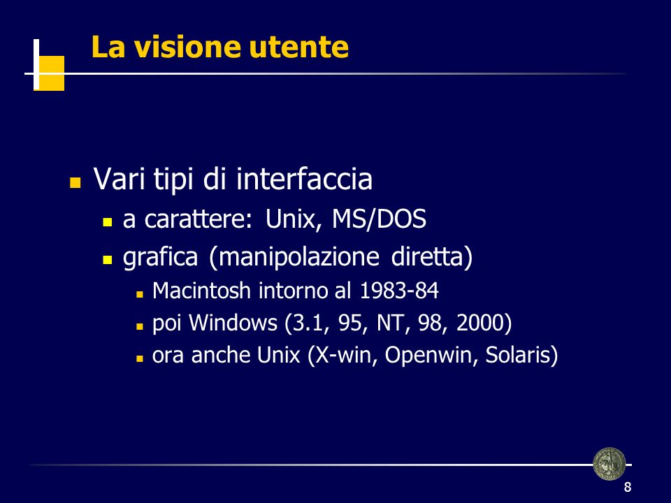 8 La visione utente Vari tipi di interfaccia a carattere: Unix, MS/DOS grafica (manipolazione diretta) Macintosh intorno al poi Windows (3.1, 95, NT, 98, 2000) ora anche Unix (X-win, Openwin, Solaris)
