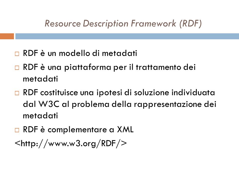 Resource Description Framework (RDF) RDF è un modello di metadati RDF è una piattaforma per il trattamento dei metadati RDF costituisce una ipotesi di soluzione individuata dal W3C al problema della rappresentazione dei metadati RDF è complementare a XML