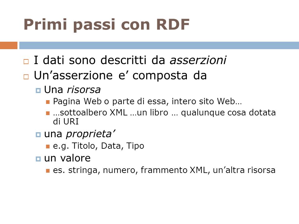 Primi passi con RDF I dati sono descritti da asserzioni Unasserzione e composta da Una risorsa Pagina Web o parte di essa, intero sito Web… …sottoalbero XML …un libro … qualunque cosa dotata di URI una proprieta e.g.