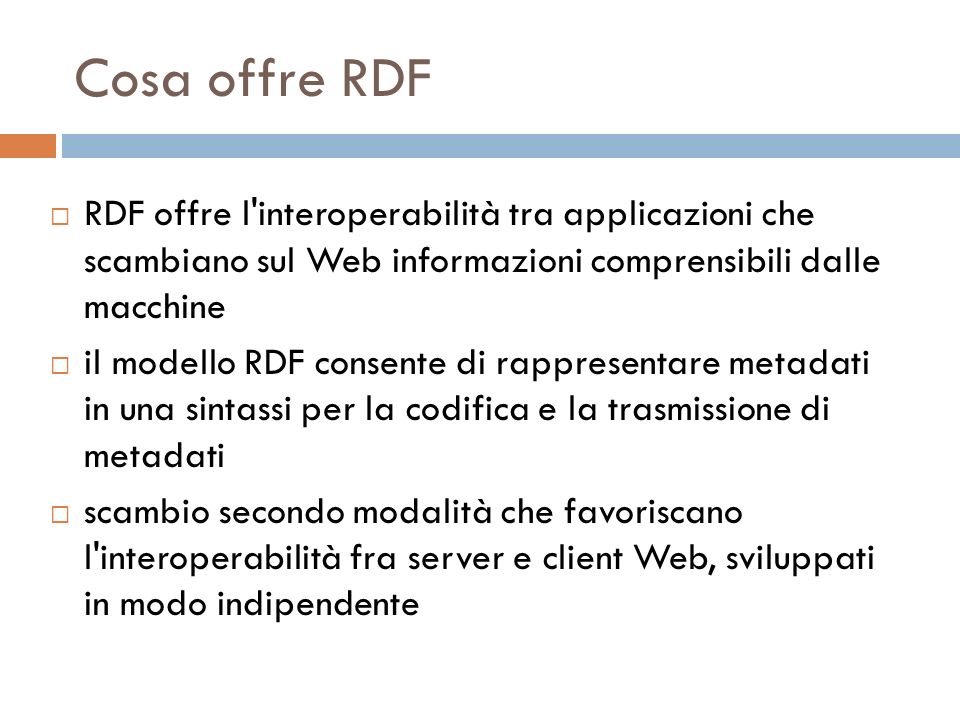 Cosa offre RDF RDF offre l interoperabilità tra applicazioni che scambiano sul Web informazioni comprensibili dalle macchine il modello RDF consente di rappresentare metadati in una sintassi per la codifica e la trasmissione di metadati scambio secondo modalità che favoriscano l interoperabilità fra server e client Web, sviluppati in modo indipendente