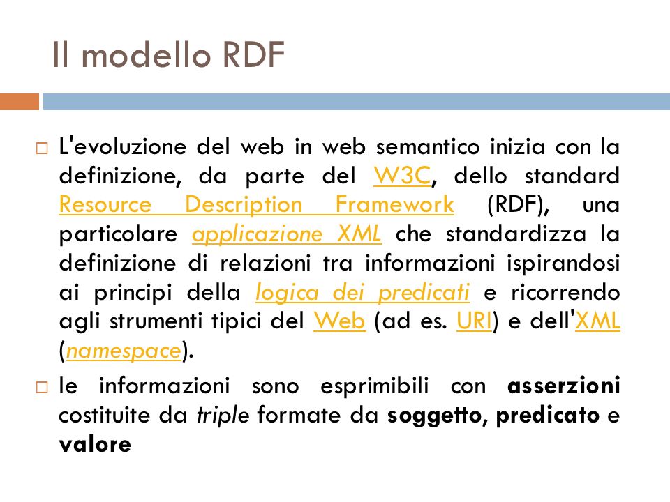 Il modello RDF L evoluzione del web in web semantico inizia con la definizione, da parte del W3C, dello standard Resource Description Framework (RDF), una particolare applicazione XML che standardizza la definizione di relazioni tra informazioni ispirandosi ai principi della logica dei predicati e ricorrendo agli strumenti tipici del Web (ad es.
