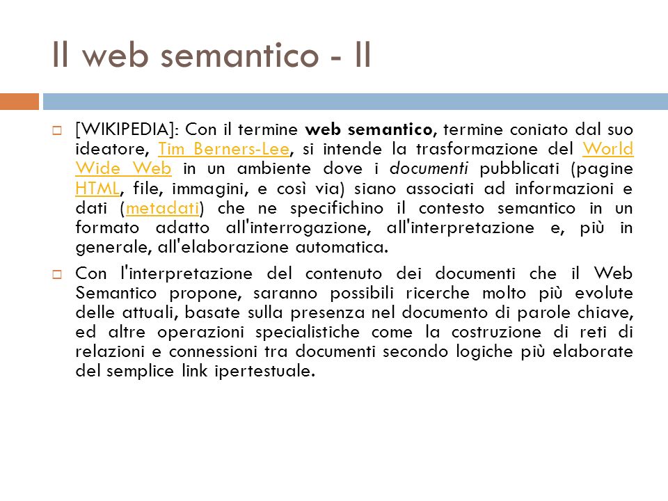 Il web semantico - II [WIKIPEDIA]: Con il termine web semantico, termine coniato dal suo ideatore, Tim Berners-Lee, si intende la trasformazione del World Wide Web in un ambiente dove i documenti pubblicati (pagine HTML, file, immagini, e così via) siano associati ad informazioni e dati (metadati) che ne specifichino il contesto semantico in un formato adatto all interrogazione, all interpretazione e, più in generale, all elaborazione automatica.Tim Berners-LeeWorld Wide Web HTMLmetadati Con l interpretazione del contenuto dei documenti che il Web Semantico propone, saranno possibili ricerche molto più evolute delle attuali, basate sulla presenza nel documento di parole chiave, ed altre operazioni specialistiche come la costruzione di reti di relazioni e connessioni tra documenti secondo logiche più elaborate del semplice link ipertestuale.