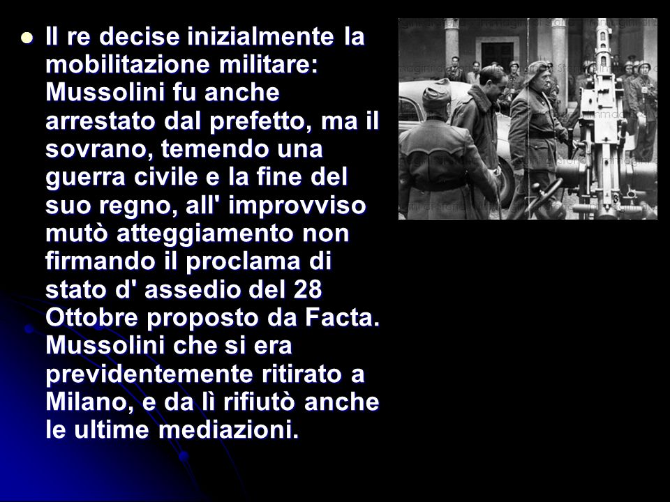 Il re decise inizialmente la mobilitazione militare: Mussolini fu anche arrestato dal prefetto, ma il sovrano, temendo una guerra civile e la fine del suo regno, all improvviso mutò atteggiamento non firmando il proclama di stato d assedio del 28 Ottobre proposto da Facta.