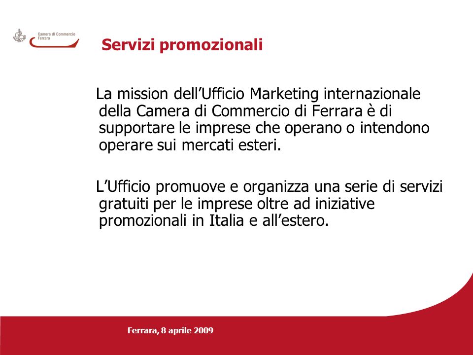 Ferrara, 8 aprile 2009 Servizi promozionali La mission dellUfficio Marketing internazionale della Camera di Commercio di Ferrara è di supportare le imprese che operano o intendono operare sui mercati esteri.