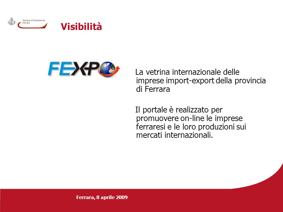 Ferrara, 8 aprile 2009 Visibilità La vetrina internazionale delle imprese import-export della provincia di Ferrara Il portale è realizzato per promuovere on-line le imprese ferraresi e le loro produzioni sui mercati internazionali.