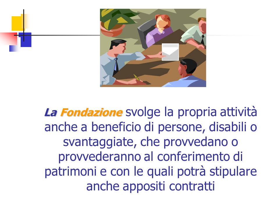 La Fondazione La Fondazione svolge la propria attività anche a beneficio di persone, disabili o svantaggiate, che provvedano o provvederanno al conferimento di patrimoni e con le quali potrà stipulare anche appositi contratti