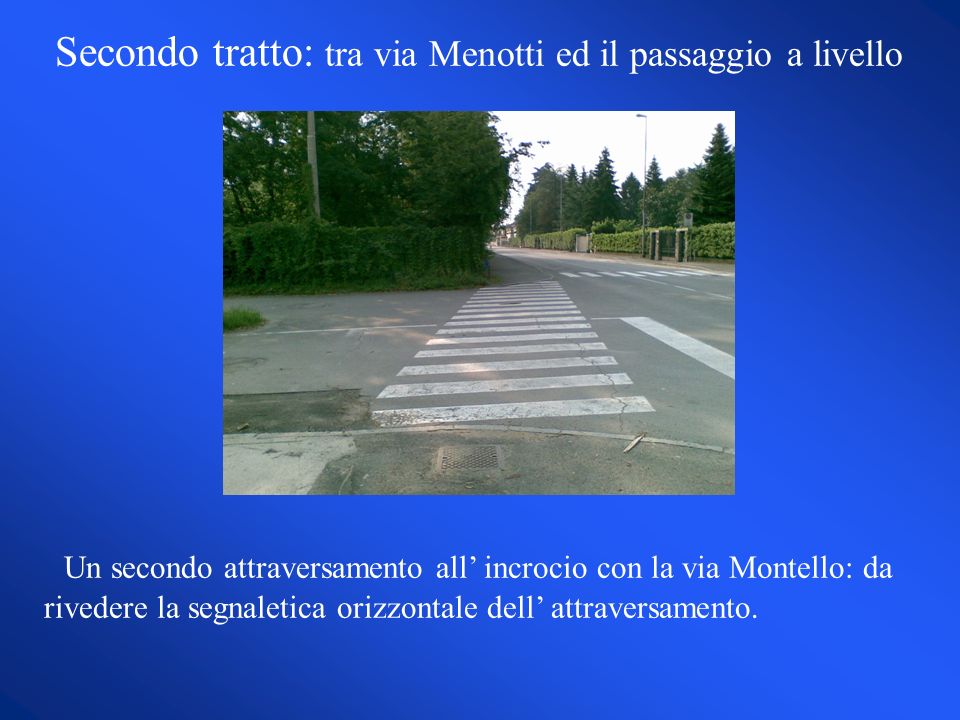 Secondo tratto: tra via Menotti ed il passaggio a livello Un secondo attraversamento all incrocio con la via Montello: da rivedere la segnaletica orizzontale dell attraversamento.