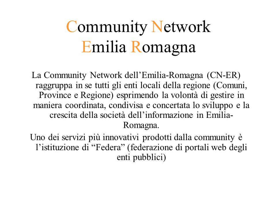 Community Network Emilia Romagna La Community Network dellEmilia-Romagna (CN-ER) raggruppa in se tutti gli enti locali della regione (Comuni, Province e Regione) esprimendo la volontà di gestire in maniera coordinata, condivisa e concertata lo sviluppo e la crescita della società dellinformazione in Emilia- Romagna.