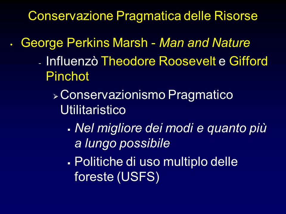 Conservazione Pragmatica delle Risorse George Perkins Marsh - Man and Nature - Influenzò Theodore Roosevelt e Gifford Pinchot Conservazionismo Pragmatico Utilitaristico Nel migliore dei modi e quanto più a lungo possibile Politiche di uso multiplo delle foreste (USFS)