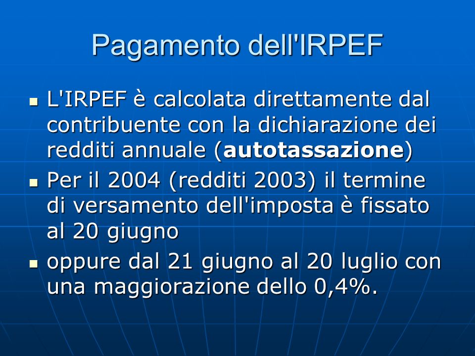 Pagamento dell IRPEF L IRPEF è calcolata direttamente dal contribuente con la dichiarazione dei redditi annuale (autotassazione) L IRPEF è calcolata direttamente dal contribuente con la dichiarazione dei redditi annuale (autotassazione) Per il 2004 (redditi 2003) il termine di versamento dell imposta è fissato al 20 giugno Per il 2004 (redditi 2003) il termine di versamento dell imposta è fissato al 20 giugno oppure dal 21 giugno al 20 luglio con una maggiorazione dello 0,4%.