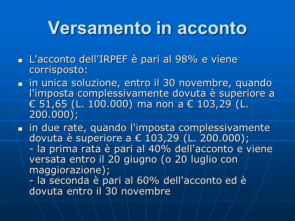 Versamento in acconto L acconto dell IRPEF è pari al 98% e viene corrisposto: L acconto dell IRPEF è pari al 98% e viene corrisposto: in unica soluzione, entro il 30 novembre, quando l imposta complessivamente dovuta è superiore a 51,65 (L.