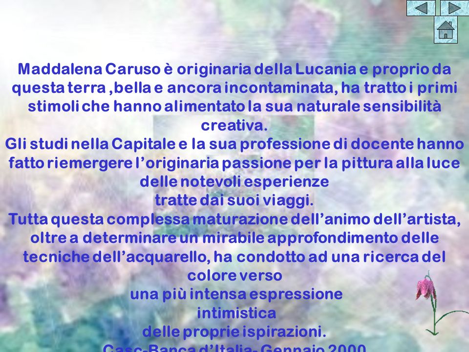 Maddalena Caruso è originaria della Lucania e proprio da questa terra,bella e ancora incontaminata, ha tratto i primi stimoli che hanno alimentato la sua naturale sensibilità creativa.