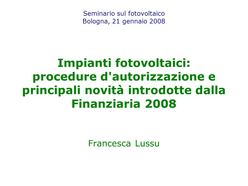 Seminario sul fotovoltaico Bologna, 21 gennaio 2008 Impianti fotovoltaici: procedure d autorizzazione e principali novità introdotte dalla Finanziaria 2008 Francesca Lussu