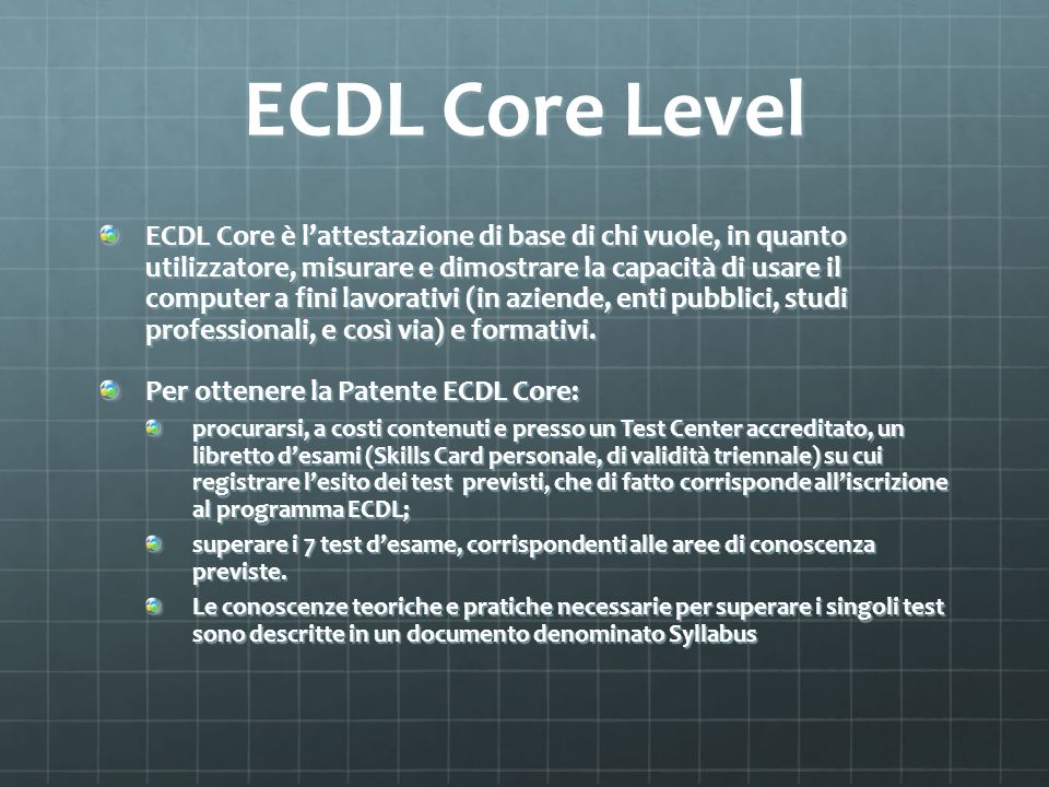 ECDL Core Level ECDL Core è lattestazione di base di chi vuole, in quanto utilizzatore, misurare e dimostrare la capacità di usare il computer a fini lavorativi (in aziende, enti pubblici, studi professionali, e così via) e formativi.