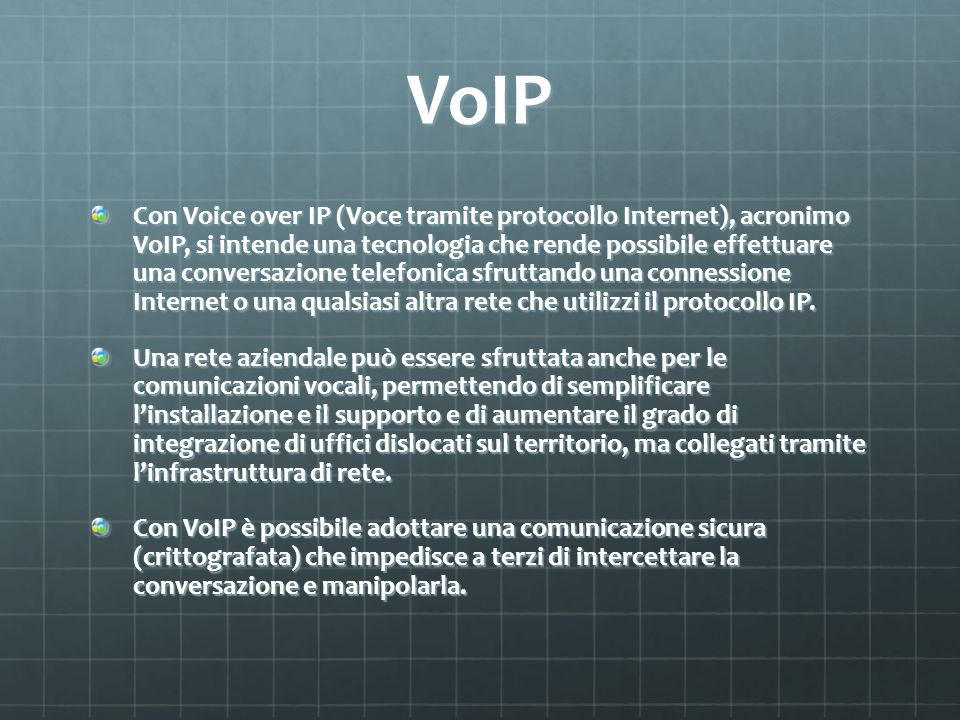 VoIP Con Voice over IP (Voce tramite protocollo Internet), acronimo VoIP, si intende una tecnologia che rende possibile effettuare una conversazione telefonica sfruttando una connessione Internet o una qualsiasi altra rete che utilizzi il protocollo IP.