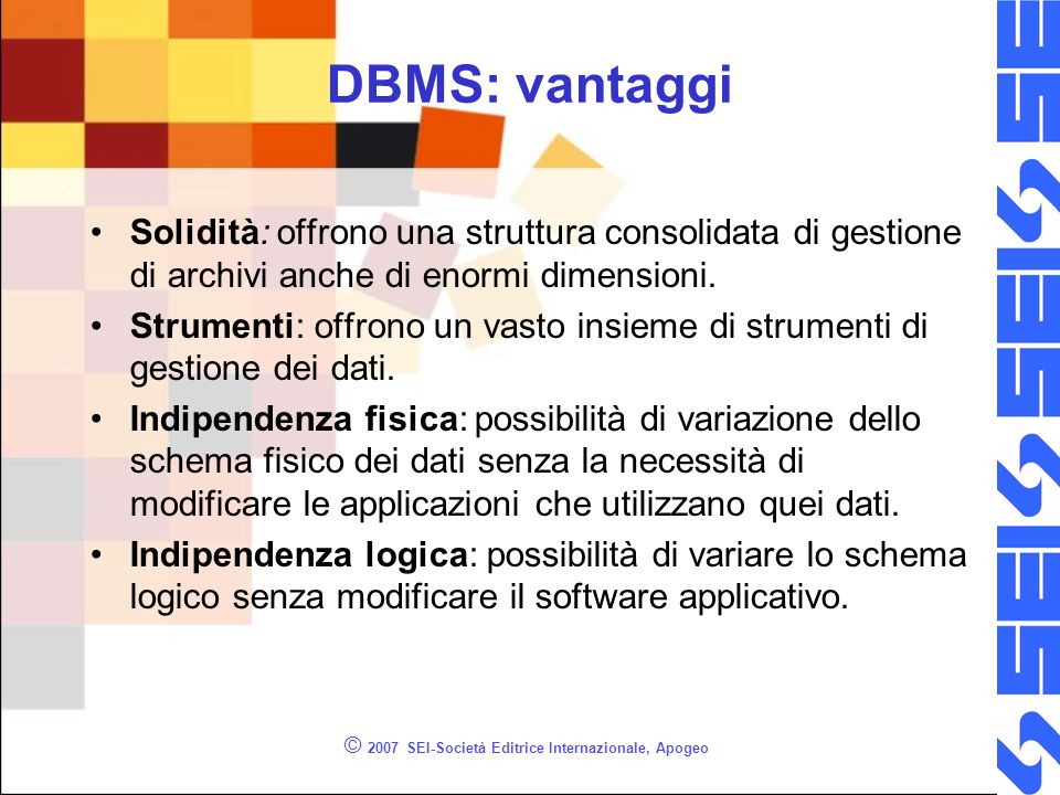 © 2007 SEI-Società Editrice Internazionale, Apogeo DBMS: vantaggi Solidità: offrono una struttura consolidata di gestione di archivi anche di enormi dimensioni.