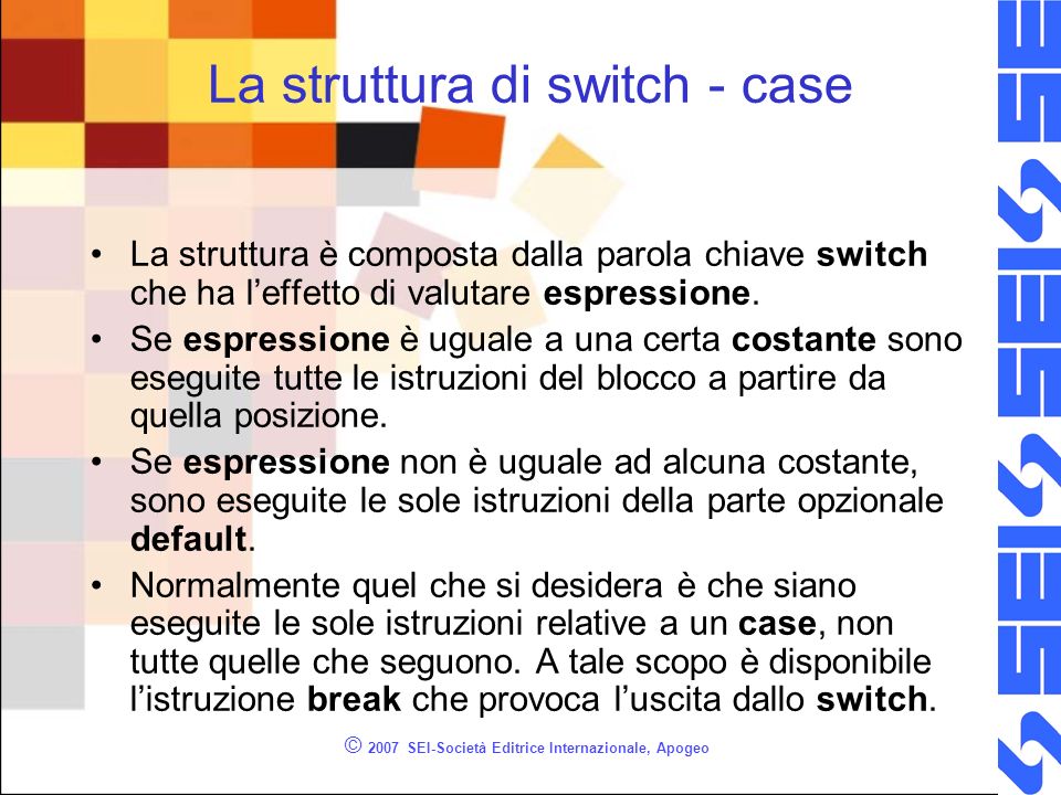 © 2007 SEI-Società Editrice Internazionale, Apogeo La struttura di switch - case La struttura è composta dalla parola chiave switch che ha leffetto di valutare espressione.