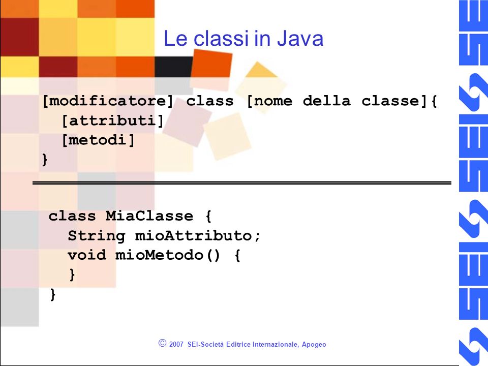 © 2007 SEI-Società Editrice Internazionale, Apogeo Le classi in Java [modificatore] class [nome della classe]{ [attributi] [metodi] } class MiaClasse { String mioAttributo; void mioMetodo() { }