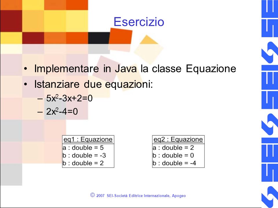 © 2007 SEI-Società Editrice Internazionale, Apogeo Esercizio Implementare in Java la classe Equazione Istanziare due equazioni: –5x 2 -3x+2=0 –2x 2 -4=0