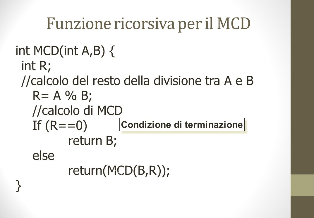 Funzione ricorsiva per il MCD int MCD(int A,B) { int R; //calcolo del resto della divisione tra A e B R= A % B; //calcolo di MCD If (R==0) return B; else return(MCD(B,R)); } Condizione di terminazione