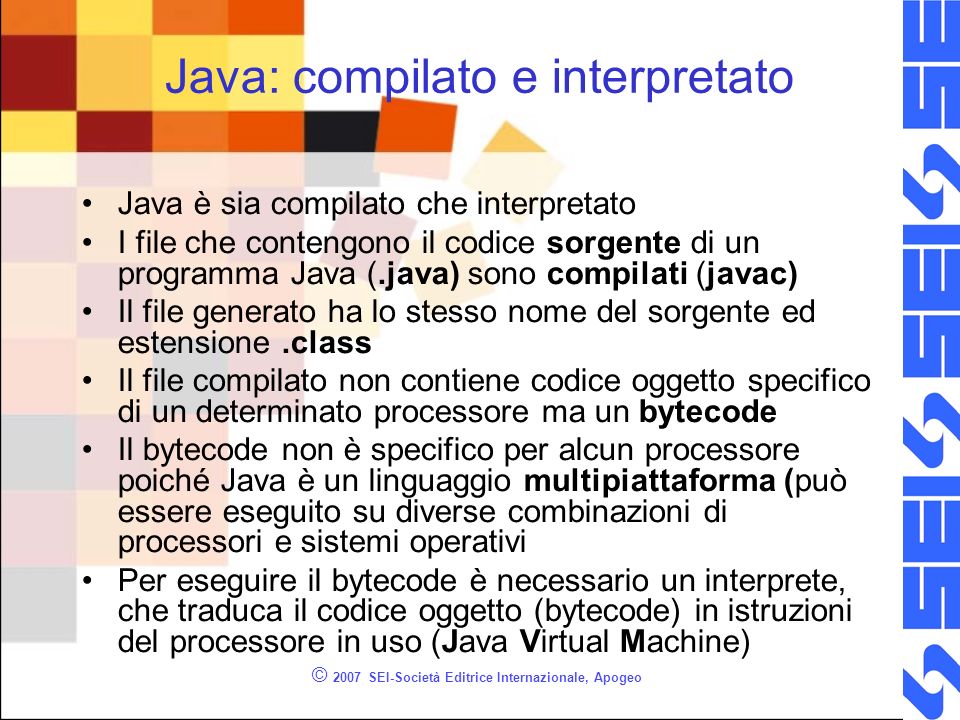 © 2007 SEI-Società Editrice Internazionale, Apogeo Java: compilato e interpretato Java è sia compilato che interpretato I file che contengono il codice sorgente di un programma Java (.java) sono compilati (javac) Il file generato ha lo stesso nome del sorgente ed estensione.class Il file compilato non contiene codice oggetto specifico di un determinato processore ma un bytecode Il bytecode non è specifico per alcun processore poiché Java è un linguaggio multipiattaforma (può essere eseguito su diverse combinazioni di processori e sistemi operativi Per eseguire il bytecode è necessario un interprete, che traduca il codice oggetto (bytecode) in istruzioni del processore in uso (Java Virtual Machine)