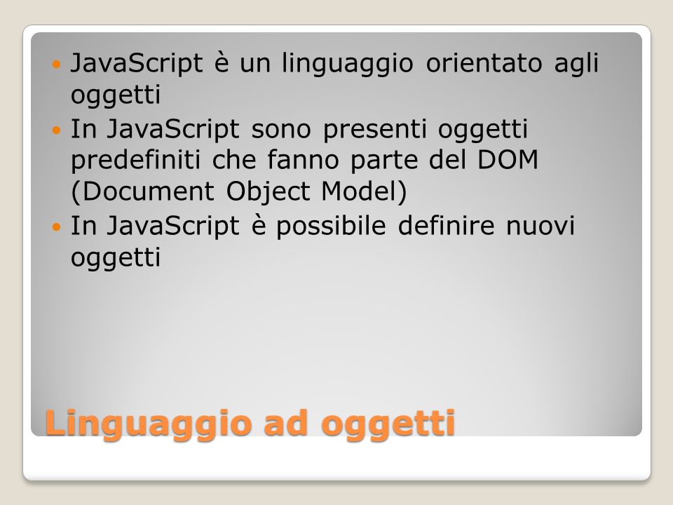 Linguaggio ad oggetti JavaScript è un linguaggio orientato agli oggetti In JavaScript sono presenti oggetti predefiniti che fanno parte del DOM (Document Object Model) In JavaScript è possibile definire nuovi oggetti