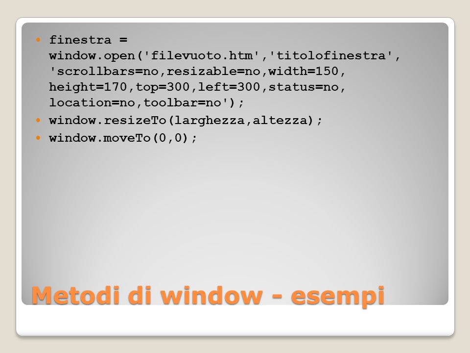 Metodi di window - esempi finestra = window.open( filevuoto.htm , titolofinestra , scrollbars=no,resizable=no,width=150, height=170,top=300,left=300,status=no, location=no,toolbar=no ); window.resizeTo(larghezza,altezza); window.moveTo(0,0);