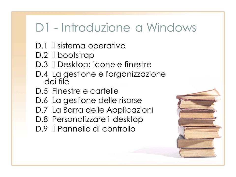 D1 - Introduzione a Windows D.1 Il sistema operativo D.2 Il bootstrap D.3 Il Desktop: icone e finestre D.4 La gestione e l organizzazione dei file D.5 Finestre e cartelle D.6 La gestione delle risorse D.7 La Barra delle Applicazioni D.8 Personalizzare il desktop D.9 Il Pannello di controllo
