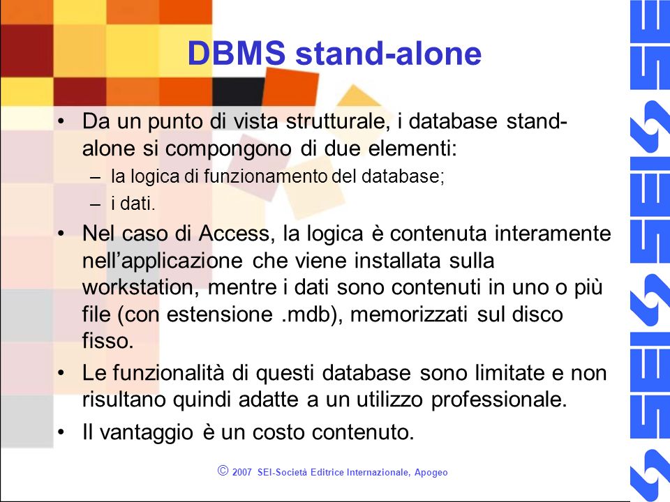 © 2007 SEI-Società Editrice Internazionale, Apogeo DBMS stand-alone Da un punto di vista strutturale, i database stand- alone si compongono di due elementi: –la logica di funzionamento del database; –i dati.