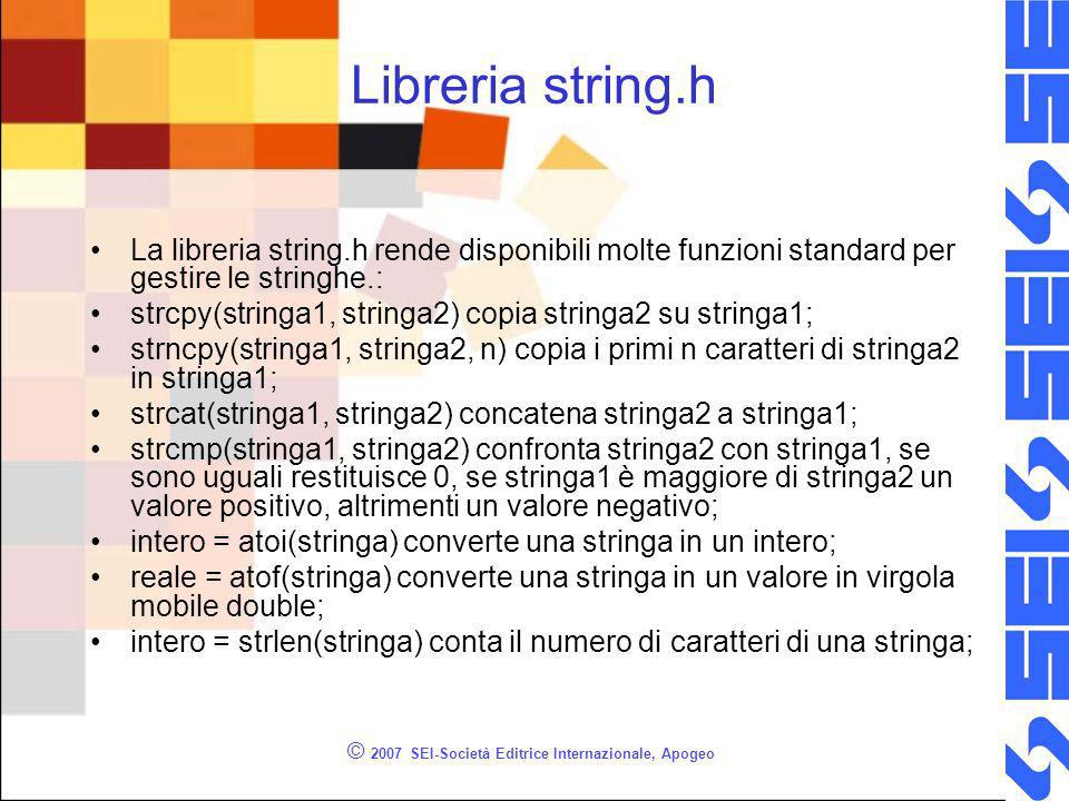 © 2007 SEI-Società Editrice Internazionale, Apogeo Libreria string.h La libreria string.h rende disponibili molte funzioni standard per gestire le stringhe.: strcpy(stringa1, stringa2) copia stringa2 su stringa1; strncpy(stringa1, stringa2, n) copia i primi n caratteri di stringa2 in stringa1; strcat(stringa1, stringa2) concatena stringa2 a stringa1; strcmp(stringa1, stringa2) confronta stringa2 con stringa1, se sono uguali restituisce 0, se stringa1 è maggiore di stringa2 un valore positivo, altrimenti un valore negativo; intero = atoi(stringa) converte una stringa in un intero; reale = atof(stringa) converte una stringa in un valore in virgola mobile double; intero = strlen(stringa) conta il numero di caratteri di una stringa;