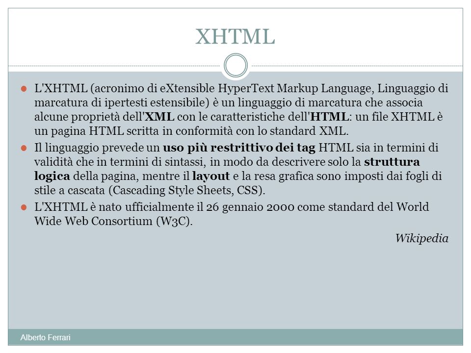 Alberto Ferrari L XHTML (acronimo di eXtensible HyperText Markup Language, Linguaggio di marcatura di ipertesti estensibile) è un linguaggio di marcatura che associa alcune proprietà dell XML con le caratteristiche dell HTML: un file XHTML è un pagina HTML scritta in conformità con lo standard XML.