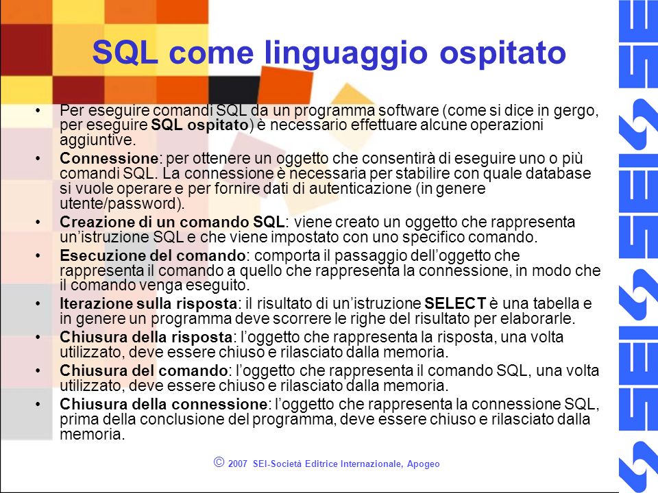 © 2007 SEI-Società Editrice Internazionale, Apogeo SQL come linguaggio ospitato Per eseguire comandi SQL da un programma software (come si dice in gergo, per eseguire SQL ospitato) è necessario effettuare alcune operazioni aggiuntive.