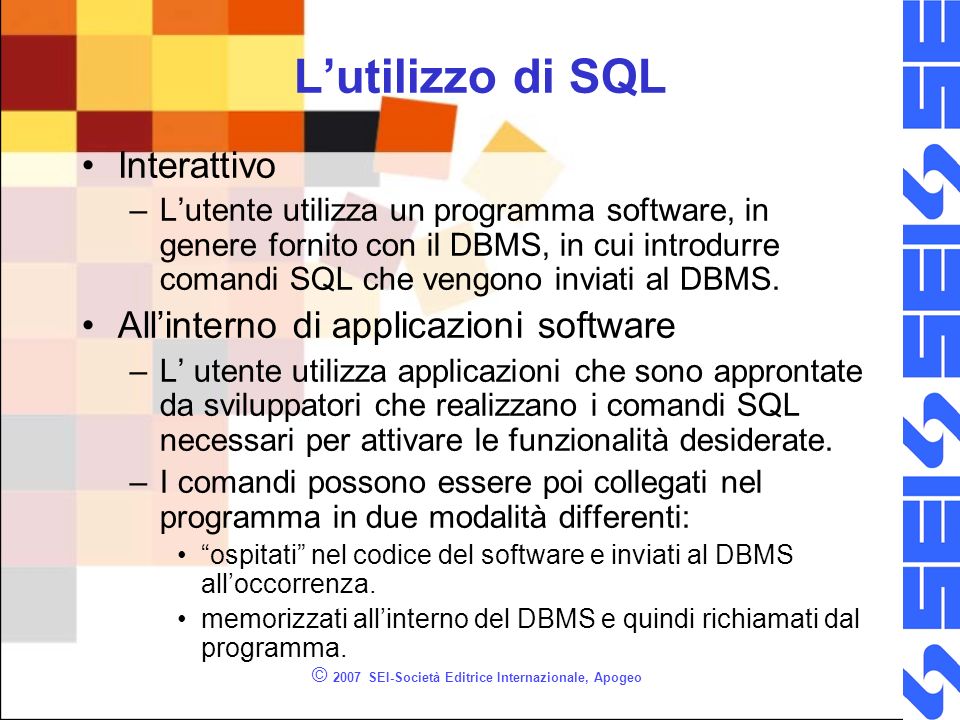 © 2007 SEI-Società Editrice Internazionale, Apogeo Lutilizzo di SQL Interattivo –Lutente utilizza un programma software, in genere fornito con il DBMS, in cui introdurre comandi SQL che vengono inviati al DBMS.